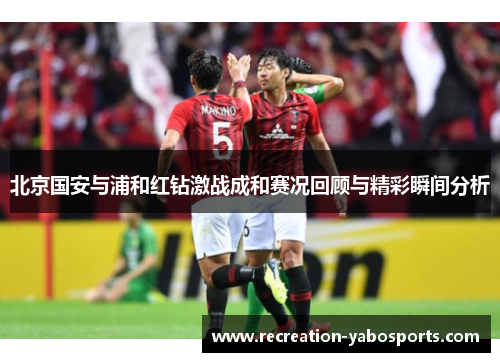 北京国安与浦和红钻激战成和赛况回顾与精彩瞬间分析